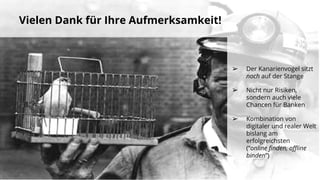 Vielen Dank für Ihre Aufmerksamkeit!
➢ Der Kanarienvogel sitzt
noch auf der Stange
➢ Nicht nur Risiken,
sondern auch viele
Chancen für Banken
➢ Kombination von
digitaler und realer Welt
bislang am
erfolgreichsten
(“online finden, offline
binden”)
 