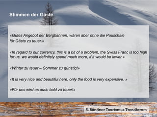 Stimmen der Gäste



«Gutes Angebot der Bergbahnen, wären aber ohne die Pauschale
für Gäste zu teuer.»

«In regard to our currency, this is a bit of a problem, the Swiss Franc is too high
for us, we would definitely spend much more, if it would be lower.»

«Winter zu teuer – Sommer zu günstig!»

«It is very nice and beautiful here, only the food is very expensive. »

«Für uns wird es auch bald zu teuer!»




                                             5. Bündner Tourismus Trendforum27
                                                                         Seite
 
