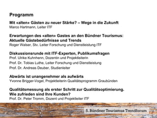 Programm
Mit «alten» Gästen zu neuer Stärke? – Wege in die Zukunft
Marco Hartmann, Leiter ITF

Erwartungen des «alten» Gastes an den Bündner Tourismus:
Aktuelle Gästebedürfnisse und Trends
Roger Walser, Stv. Leiter Forschung und Dienstleistung ITF

Diskussionsrunde mit ITF-Experten, Publikumsfragen
Prof. Ulrike Kuhnhenn, Dozentin und Projektleiterin
Prof. Dr. Tobias Luthe, Leiter Forschung und Dienstleistung
Prof. Dr. Andreas Deuber, Studienleiter

Abwärts ist unangenehmer als aufwärts
Yvonne Brigger-Vogel, Projektleiterin Qualitätsprogramm Graubünden

Qualitätsmessung als erster Schritt zur Qualitätsoptimierung.
Wie zufrieden sind Ihre Kunden?
Prof. Dr. Peter Tromm, Dozent und Projektleiter ITF


                                                5. Bündner Tourismus Trendforum
 