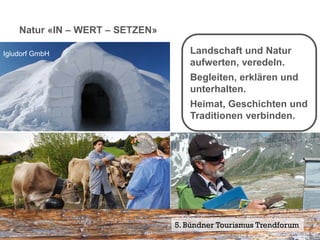 Natur «IN – WERT – SETZEN»

Igludorf GmbH                         Landschaft und Natur
                                      aufwerten, veredeln.
                                      Begleiten, erklären und
                                      unterhalten.
                                      Heimat, Geschichten und
                                      Traditionen verbinden.




                                  5. Bündner Tourismus Trendforum30
                                                              Seite
Alpspektakel Prättigau            Auf Cassons / Geo Guide Sardona
 