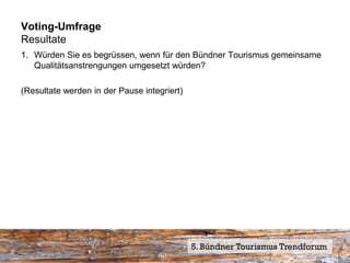 Voting-Umfrage
Resultate
1. Würden Sie es begrüssen, wenn für den Bündner Tourismus gemeinsame
   Qualitätsanstrengungen umgesetzt würden?

(Resultate werden in der Pause integriert)




                                             5. Bündner Tourismus Trendforum
 
