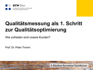 Qualitätsmessung als 1. Schritt
zur Qualitätsoptimierung
Wie zufrieden sind unsere Kunden?


Prof. Dr. Peter Tromm




Mitglied der FHO Fachhochschule Ostschweiz   5. Bündner Tourismus Trendforum
 