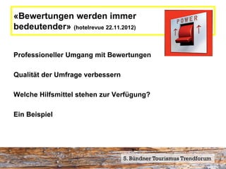 «Bewertungen werden immer
bedeutender» (hotelrevue 22.11.2012)


Professioneller Umgang mit Bewertungen

Qualität der Umfrage verbessern

Welche Hilfsmittel stehen zur Verfügung?

Ein Beispiel




                                  5. Bündner Tourismus Trendforum
 
