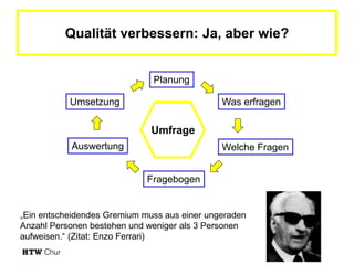 Qualität verbessern: Ja, aber wie?


                              Planung

           Umsetzung                          Was erfragen

                              Umfrage
           Auswertung                         Welche Fragen


                             Fragebogen


„Ein entscheidendes Gremium muss aus einer ungeraden
Anzahl Personen bestehen und weniger als 3 Personen
aufweisen.“ (Zitat: Enzo Ferrari)
 