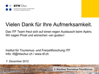 Vielen Dank für Ihre Aufmerksamkeit.
Das ITF Team freut sich auf einen regen Austausch beim Apéro.
Wir sagen Prost und wünschen «an guata»!



Institut für Tourismus- und Freizeitforschung ITF
Info: itf@htwchur.ch / www.itf.ch

7. Dezember 2012


Mitglied der FHO Fachhochschule Ostschweiz   5. Bündner Tourismus Trendforum
 