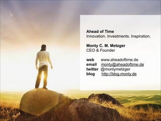 Page © 2011 Ahead of Time GmbHAhead of Time
manager tours
Concept & Idea
Ahead of Time
Innovation. Investments. Inspiration.
!
Monty C. M. Metzger 
CEO & Founder 
 
web www.aheadoftime.de
email monty@aheadoftime.de  
twitter @montymetzger 
blog http://blog.monty.de
 
 