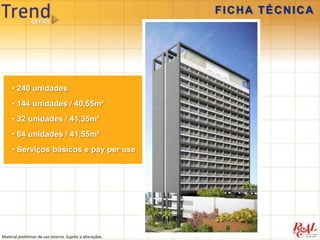 FICHA TÉCNICA




     • 240 unidades
     • 144 unidades / 40,55m²
     • 32 unidades / 41,35m²
     • 64 unidades / 41,55m²
     • Serviços básicos e pay per use




Material preliminar de uso interno. Sujeito a alterações.
 