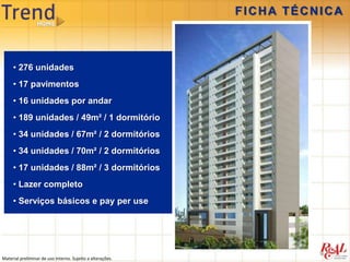 FICHA TÉCNICA



     • 276 unidades
     • 17 pavimentos
     • 16 unidades por andar
     • 189 unidades / 49m² / 1 dormitório
     • 34 unidades / 67m² / 2 dormitórios
     • 34 unidades / 70m² / 2 dormitórios
     • 17 unidades / 88m² / 3 dormitórios
     • Lazer completo
     • Serviços básicos e pay per use




Material preliminar de uso interno. Sujeito a alterações.
 