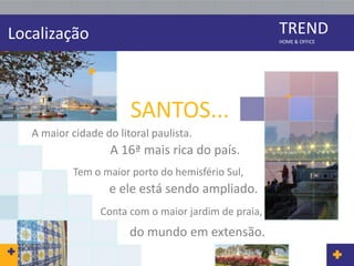 Localização                                            TREND
                                                       HOME & OFFICE




                        SANTOS...
   A maior cidade do litoral paulista.
                    A 16ª mais rica do país.
            Tem o maior porto do hemisfério Sul,
                   e ele está sendo ampliado.
                  Conta com o maior jardim de praia,
                        do mundo em extensão.
 