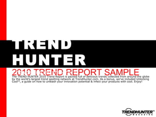 TREND HUNTER 2010 TREND REPORT SAMPLE Crowdsourced Insight The TREND HUNTER 2010 Trend Report is packed full of delicious trends collected from around the globe by the world’s largest trend spotting network at TrendHunter.com. As a bonus, we’ve included Unlocking Cool TM , a guide on how to unleash your innovation potential & infect your products with cool. Enjoy! TM 