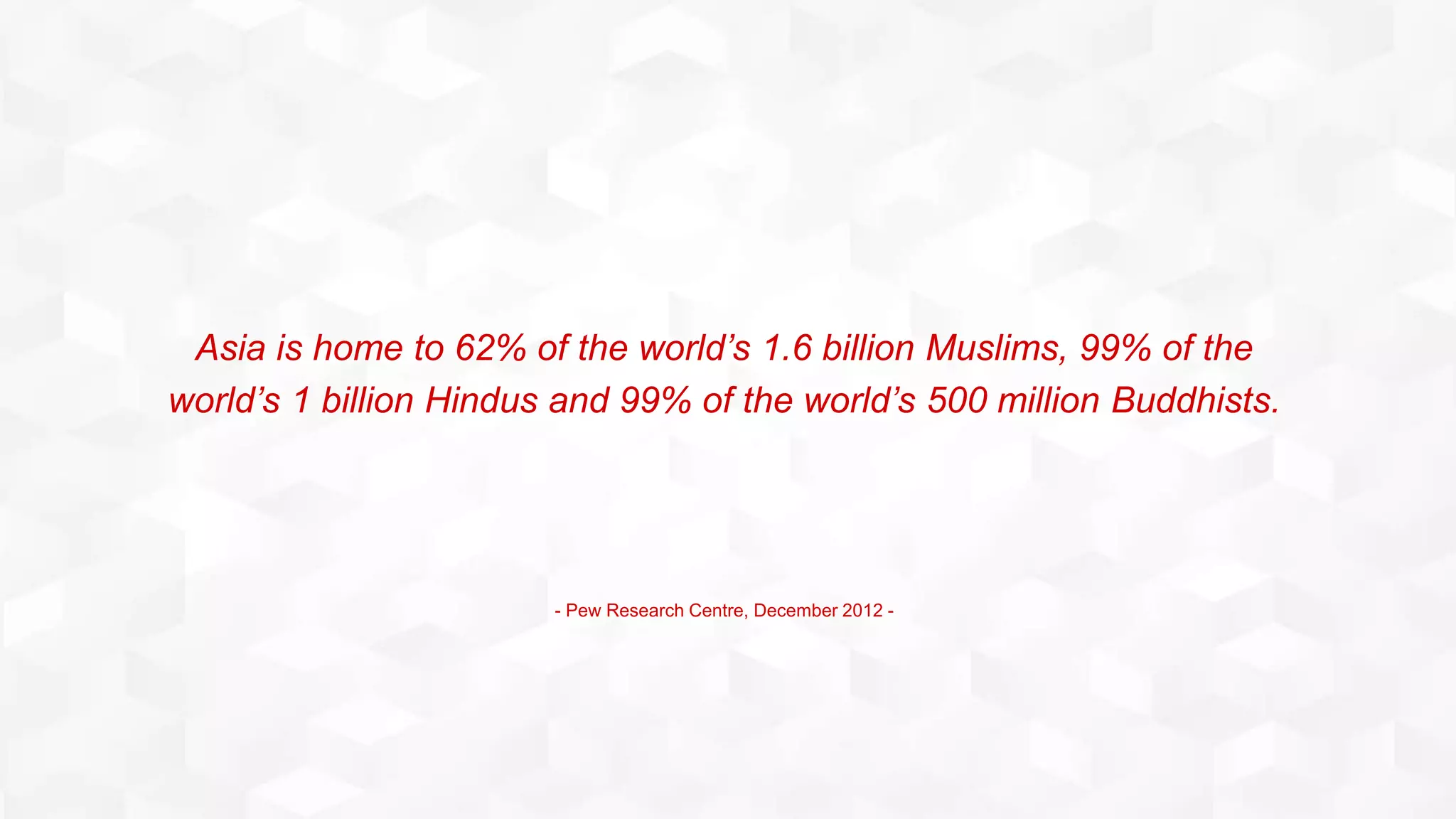 Asia is home to 62% of the world’s 1.6 billion Muslims, 99% of the
world’s 1 billion Hindus and 99% of the world’s 500 million Buddhists.
- Pew Research Centre, December 2012 -
 