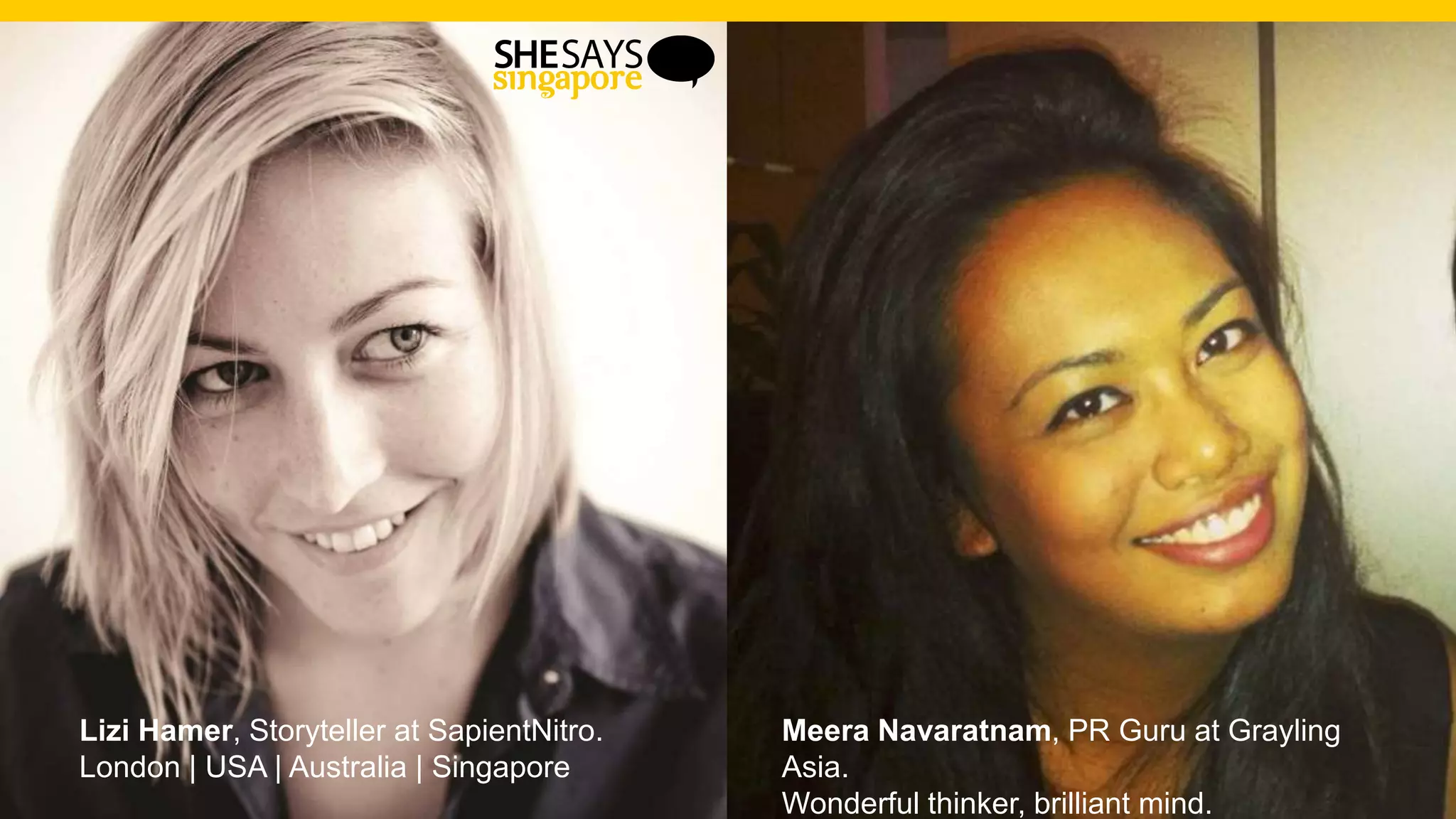 Lizi Hamer, Storyteller at SapientNitro.
London | USA | Australia | Singapore
Meera Navaratnam, PR Guru at Grayling
Asia.
Wonderful thinker, brilliant mind.
 