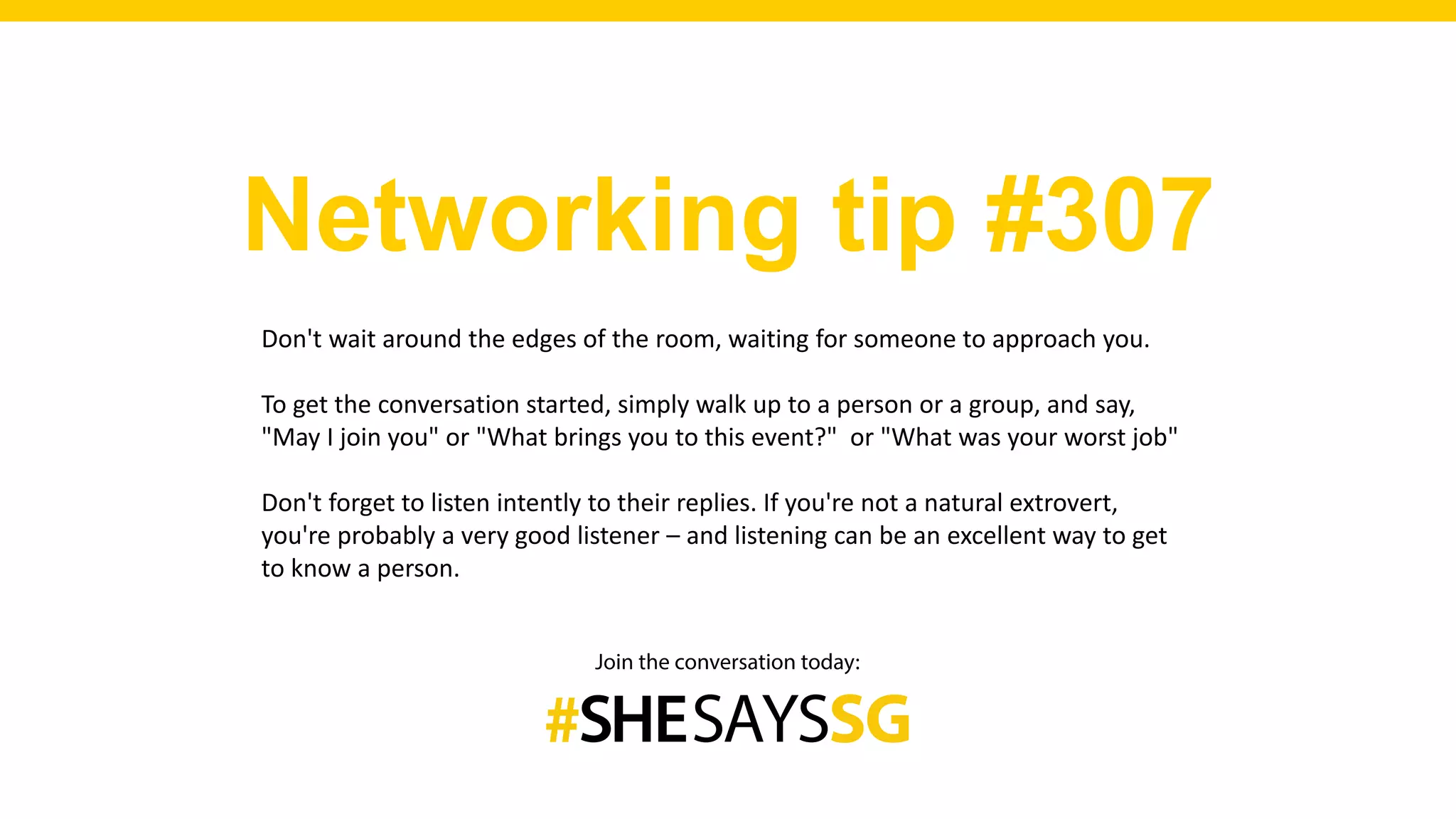 Networking tip #307
Don't wait around the edges of the room, waiting for someone to approach you.
To get the conversation started, simply walk up to a person or a group, and say,
"May I join you" or "What brings you to this event?" or "What was your worst job"
Don't forget to listen intently to their replies. If you're not a natural extrovert,
you're probably a very good listener – and listening can be an excellent way to get
to know a person.
 