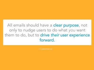 All emails should have a clear purpose, not
only to nudge users to do what you want
them to do, but to drive their user experience
forward.
- Customer.io
 
