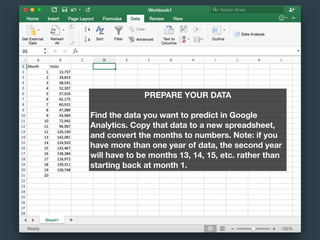 PREPARE YOUR DATA
Find the data you want to predict in Google
Analytics. Copy that data to a new spreadsheet,
and convert the months to numbers. Note: if you
have more than one year of data, the second year
will have to be months 13, 14, 15, etc. rather than
starting back at month 1.
 