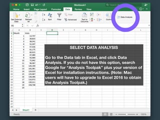 SELECT DATA ANALYSIS
Go to the Data tab in Excel, and click Data
Analysis. If you do not have this option, search
Google for “Analysis Toolpak” plus your version of
Excel for installation instructions. (Note: Mac
users will have to upgrade to Excel 2016 to obtain
the Analysis Toolpak.)
 