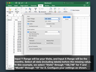 Input Y Range will be your Visits, and Input X Range will be the
months. Select all data (including labels) before the missing value.
In this example, we select “Visits” through “158,748” for Y and
“Month” through “19” for X. Conﬁgure your settings as shown.
 