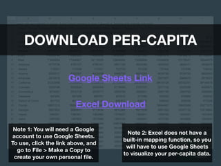 DOWNLOAD PER-CAPITA
Google Sheets Link
Excel Download
Note 1: You will need a Google
account to use Google Sheets.
To use, click the link above, and
go to File > Make a Copy to
create your own personal ﬁle.
Note 2: Excel does not have a
built-in mapping function, so you
will have to use Google Sheets
to visualize your per-capita data.
 