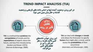 ‫در‬
‫این‬
،‫روش‬
‫وضعیت‬
‫آینده‬
‫های‬ ‫داده‬ ‫اساس‬ ‫بر‬ ‫تنها‬
‫تاریخی‬
‫و‬
‫وض‬
‫عیت‬
‫بینی‬ ‫پیش‬ ‫حال‬ ‫و‬ ‫گذشته‬
‫نمی‬
‫شود‬
TREND IMPACT ANALYSIS (TIA)
TIA is a method that combines the
extrapolation of trends and the
expectations of experts about the
future, and was first introduced by
Gordon and Stover (1976)
(Hennen & Benninga, 2009).
TIA can deal with changes in trends
and allows the forecaster to specify
factors that might alter a trend, and to
assess the probabilities of their
occurrence
(Makridakis and Wheelwright, 1989).
‫روش‬
‫تحلیل‬
‫تأثیر‬
‫روند‬ ‫بر‬
‫بر‬ ‫تنها‬ ‫روش‬ ‫این‬
‫های‬‫داده‬
‫نظ‬ ‫و‬ ‫نکرده‬ ‫تاكید‬ ‫كمی‬
‫ر‬
‫خبرگان‬
‫بر‬ ‫نیز‬ ‫را‬
‫های‬‫تحلیل‬
‫كمی‬
‫افزاید‬‫می‬
.
 
