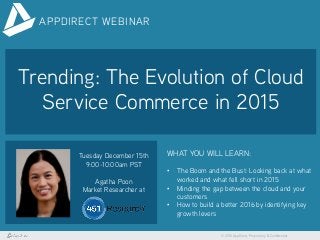 © 2015 AppDirect, Proprietary & Confidential
APPDIRECT WEBINAR
Trending: The Evolution of Cloud
Service Commerce in 2015
Tuesday December 15th
9:00-10:00am PST
Agatha Poon
Market Researcher at
WHAT YOU WILL LEARN:
•  The Boom and the Bust: Looking back at what
worked and what fell short in 2015
•  Minding the gap between the cloud and your
customers
•  How to build a better 2016 by identifying key
growth levers
 