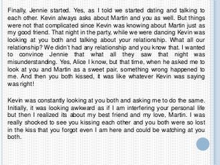 Finally, Jennie started. Yes, as I told we started dating and talking to
each other. Kevin always asks about Martin and you as well. But things
were not that complicated since Kevin was knowing about Martin just as
my good friend. That night in the party, while we were dancing Kevin was
looking at you both and talking about your relationship. What all our
relationship? We didn’t had any relationship and you know that. I wanted
to convince Jennie that what all they saw that night was
misunderstanding. Yes, Alice I know, but that time, when he asked me to
look at you and Martin as a sweet pair, something wrong happened to
me. And then you both kissed, it was like whatever Kevin was saying
was right!
Kevin was constantly looking at you both and asking me to do the same.
Initially, it was looking awkward as if I am interfering your personal life
but then I realized its about my best friend and my love, Martin. I was
really shocked to see you kissing each other and you both were so lost
in the kiss that you forgot even I am here and could be watching at you
both.
 