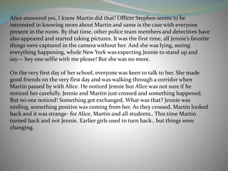 Alice answered yes, I know Martin did that! Officer Stephen seems to be
interested in knowing more about Martin and same is the case with everyone
present in the room. By that time, other police team members and detectives have
also appeared and started taking pictures. It was the first time, all Jennie’s favorite
things were captured in the camera without her. And she was lying, seeing
everything happening, whole New York was expecting Jennie to stand up and
say— hey one selfie with me please! But she was no more.
On the very first day of her school, everyone was keen to talk to her. She made
good friends on the very first day and was walking through a corridor when
Martin passed by with Alice. He noticed Jennie but Alice was not sure if he
noticed her carefully. Jennie and Martin just crossed and something happened.
But no one noticed! Something got exchanged, What was that? Jennie was
smiling, something positive was coming from her. As they crossed, Martin looked
back and it was strange- for Alice, Martin and all students.. This time Martin
turned back and not Jennie. Earlier girls used to turn back.. but things were
changing.
 