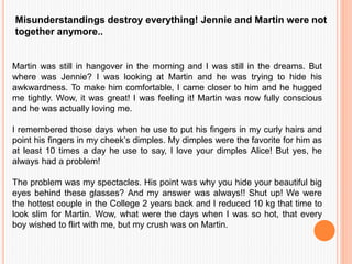 Misunderstandings destroy everything! Jennie and Martin were not
together anymore..
Martin was still in hangover in the morning and I was still in the dreams. But
where was Jennie? I was looking at Martin and he was trying to hide his
awkwardness. To make him comfortable, I came closer to him and he hugged
me tightly. Wow, it was great! I was feeling it! Martin was now fully conscious
and he was actually loving me.
I remembered those days when he use to put his fingers in my curly hairs and
point his fingers in my cheek’s dimples. My dimples were the favorite for him as
at least 10 times a day he use to say, I love your dimples Alice! But yes, he
always had a problem!
The problem was my spectacles. His point was why you hide your beautiful big
eyes behind these glasses? And my answer was always!! Shut up! We were
the hottest couple in the College 2 years back and I reduced 10 kg that time to
look slim for Martin. Wow, what were the days when I was so hot, that every
boy wished to flirt with me, but my crush was on Martin.
 