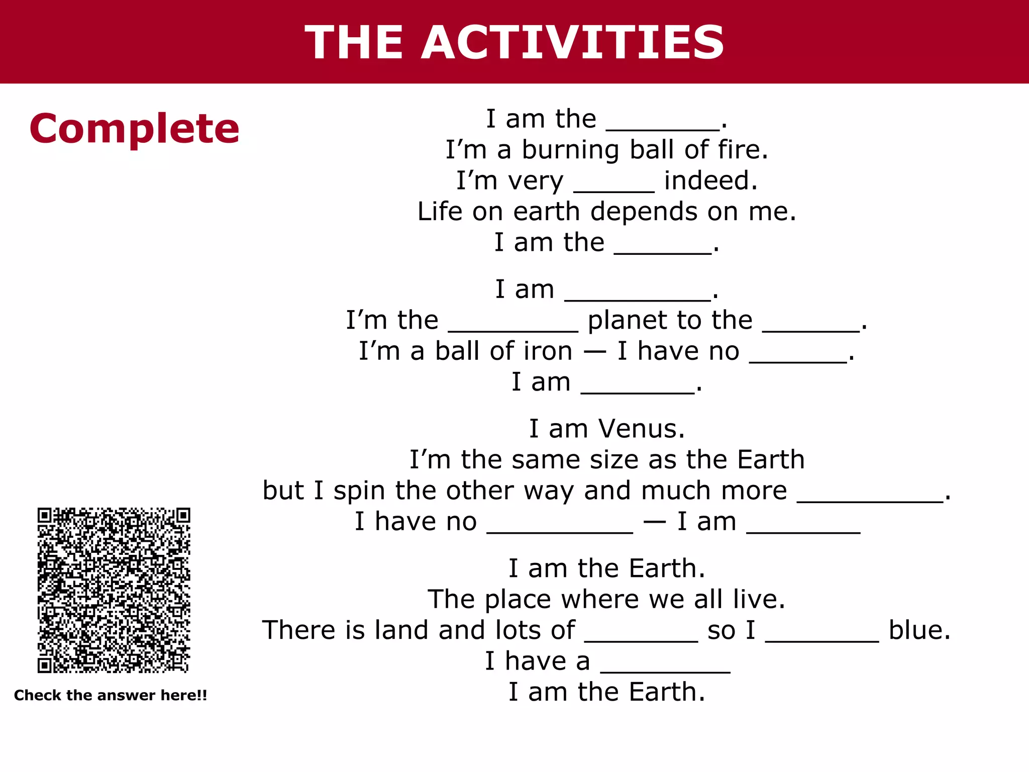 THE ACTIVITIES
Complete

I am the _______.
I’m a burning ball of fire.
I’m very _____ indeed.
Life on earth depends on me.
I am the ______.
I am _________.
I’m the ________ planet to the ______.
I’m a ball of iron — I have no ______.
I am _______.
I am Venus.
I’m the same size as the Earth
but I spin the other way and much more _________.
I have no _________ — I am _______

Check the answer here!!

I am the Earth.
The place where we all live.
There is land and lots of _______ so I _______ blue.
I have a ________
I am the Earth.

 