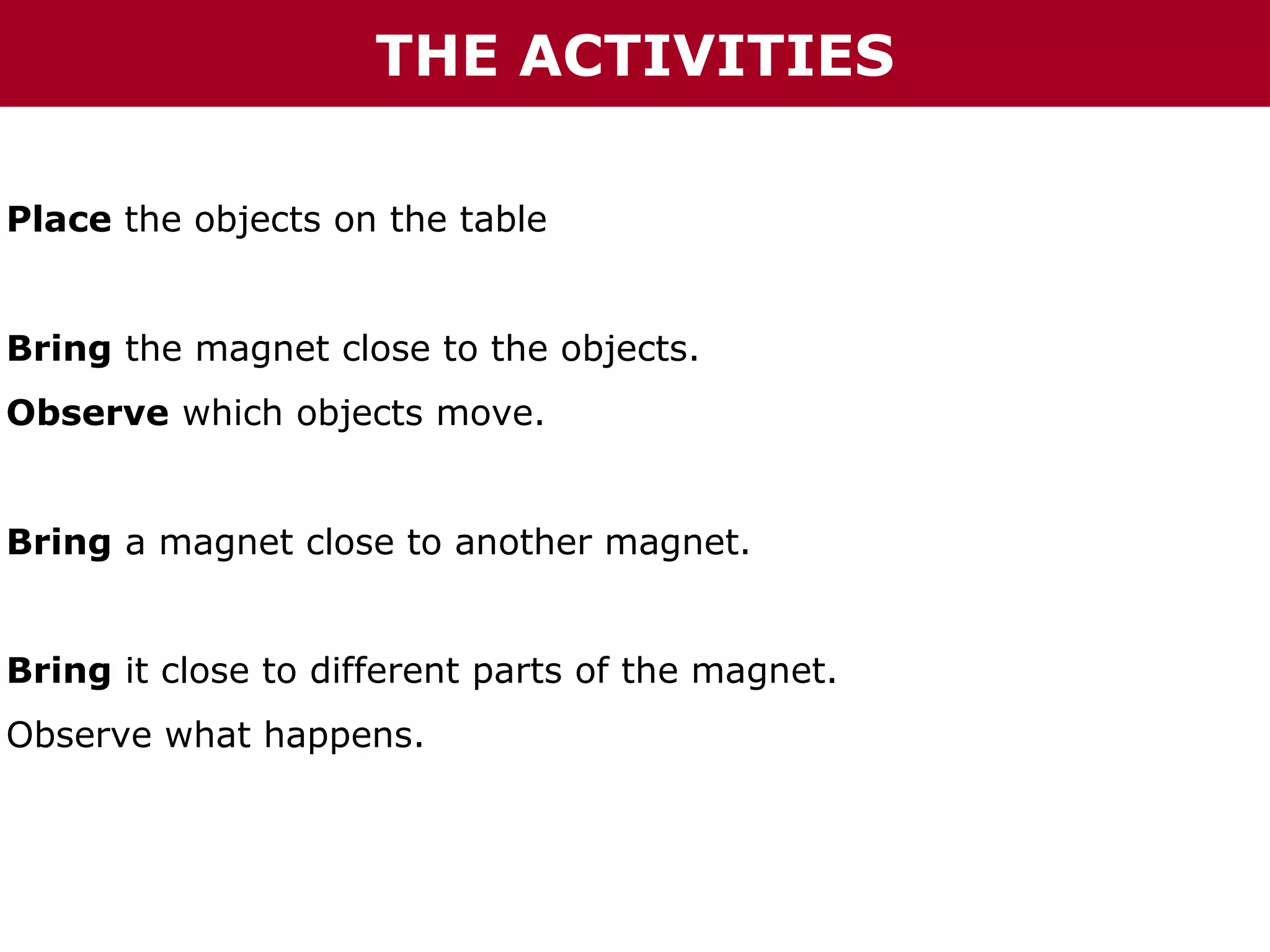 THE ACTIVITIES
Place the objects on the table
Bring the magnet close to the objects.
Observe which objects move.
Bring a magnet close to another magnet.
Bring it close to different parts of the magnet.
Observe what happens.

 