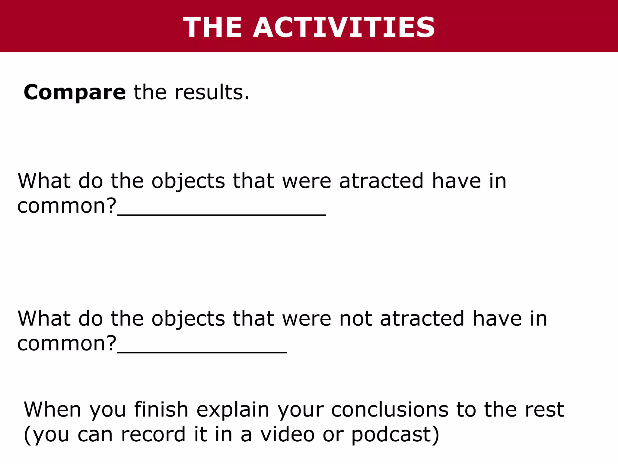 THE ACTIVITIES
Compare the results.

What do the objects that were atracted have in
common?________________

What do the objects that were not atracted have in
common?_____________
When you finish explain your conclusions to the rest
(you can record it in a video or podcast)

 