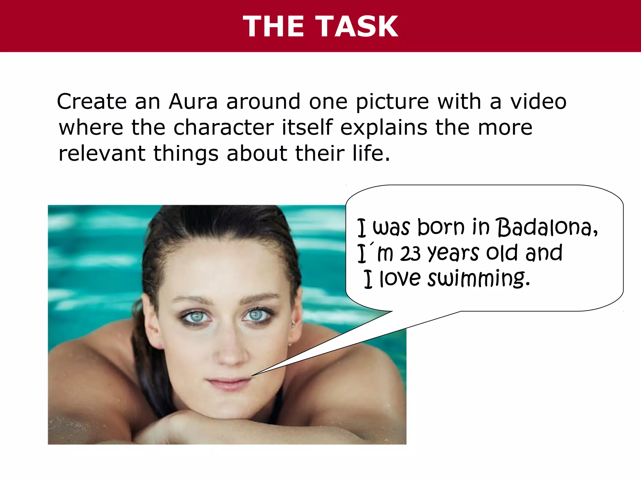 THE TASK
Create an Aura around one picture with a video
where the character itself explains the more
relevant things about their life.
I was born in Badalona,
I´m 23 years old and
I love swimming.

 