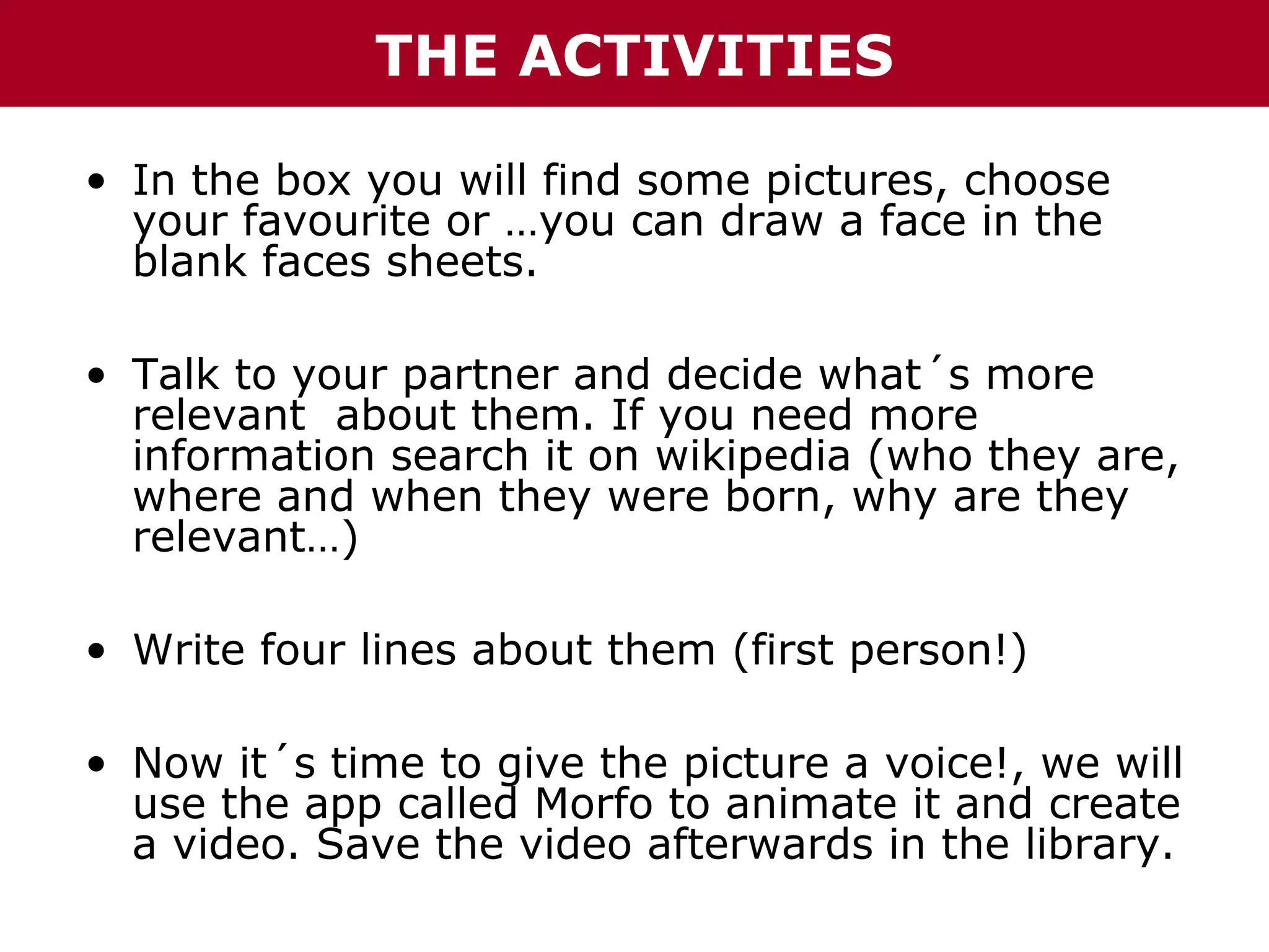 THE ACTIVITIES
• In the box you will find some pictures, choose
your favourite or …you can draw a face in the
blank faces sheets.
• Talk to your partner and decide what´s more
relevant about them. If you need more
information search it on wikipedia (who they are,
where and when they were born, why are they
relevant…)
• Write four lines about them (first person!)
• Now it´s time to give the picture a voice!, we will
use the app called Morfo to animate it and create
a video. Save the video afterwards in the library.

 