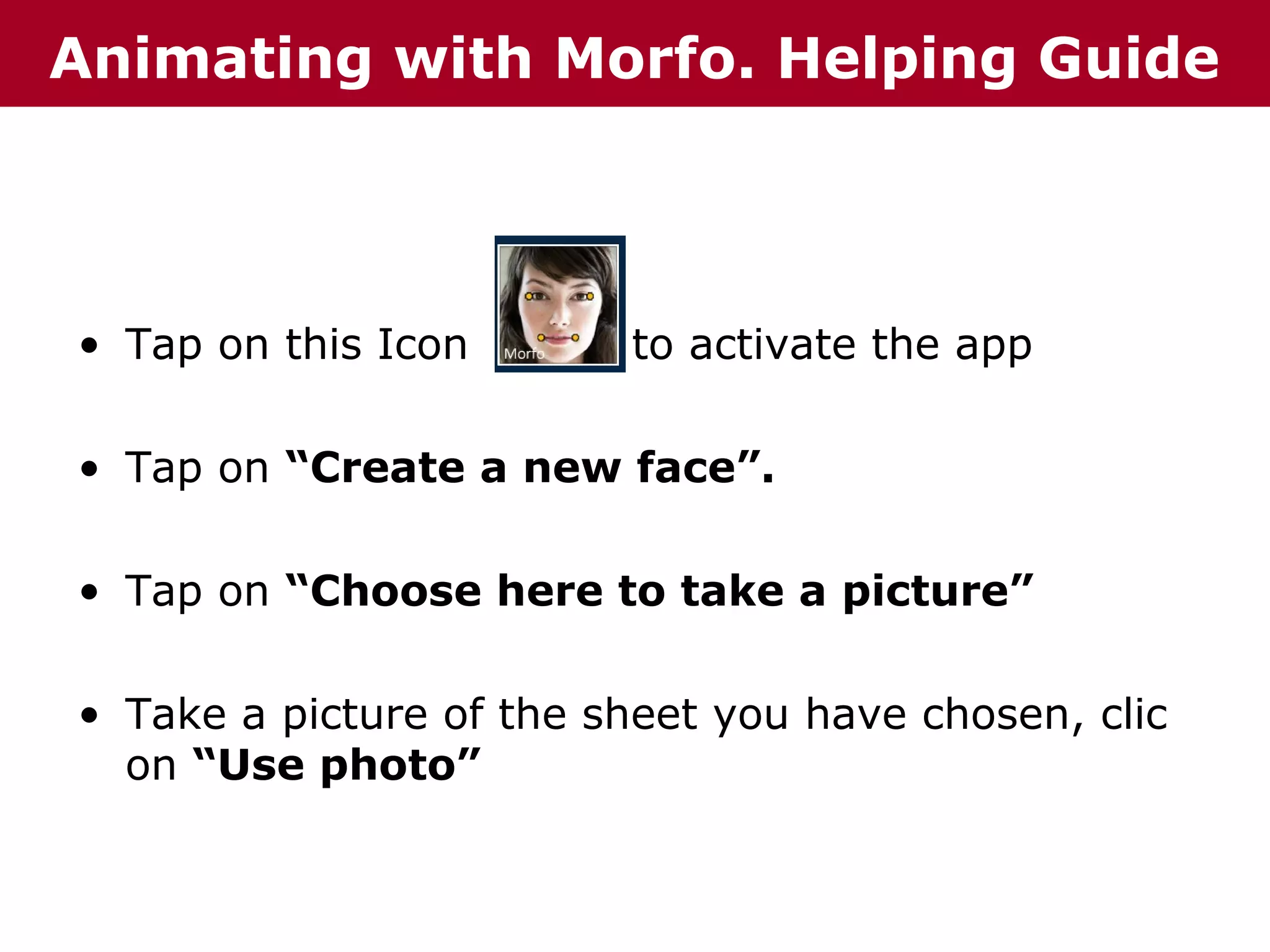 Animating with Morfo. Helping Guide

• Tap on this Icon

to activate the app

• Tap on “Create a new face”.
• Tap on “Choose here to take a picture”
• Take a picture of the sheet you have chosen, clic
on “Use photo”

 