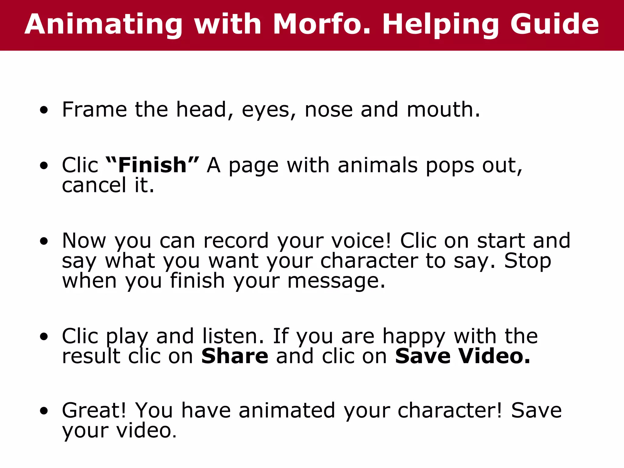Animating with Morfo. Helping Guide
• Frame the head, eyes, nose and mouth.
• Clic “Finish” A page with animals pops out,
cancel it.
• Now you can record your voice! Clic on start and
say what you want your character to say. Stop
when you finish your message.
• Clic play and listen. If you are happy with the
result clic on Share and clic on Save Video.
• Great! You have animated your character! Save
your video.

 