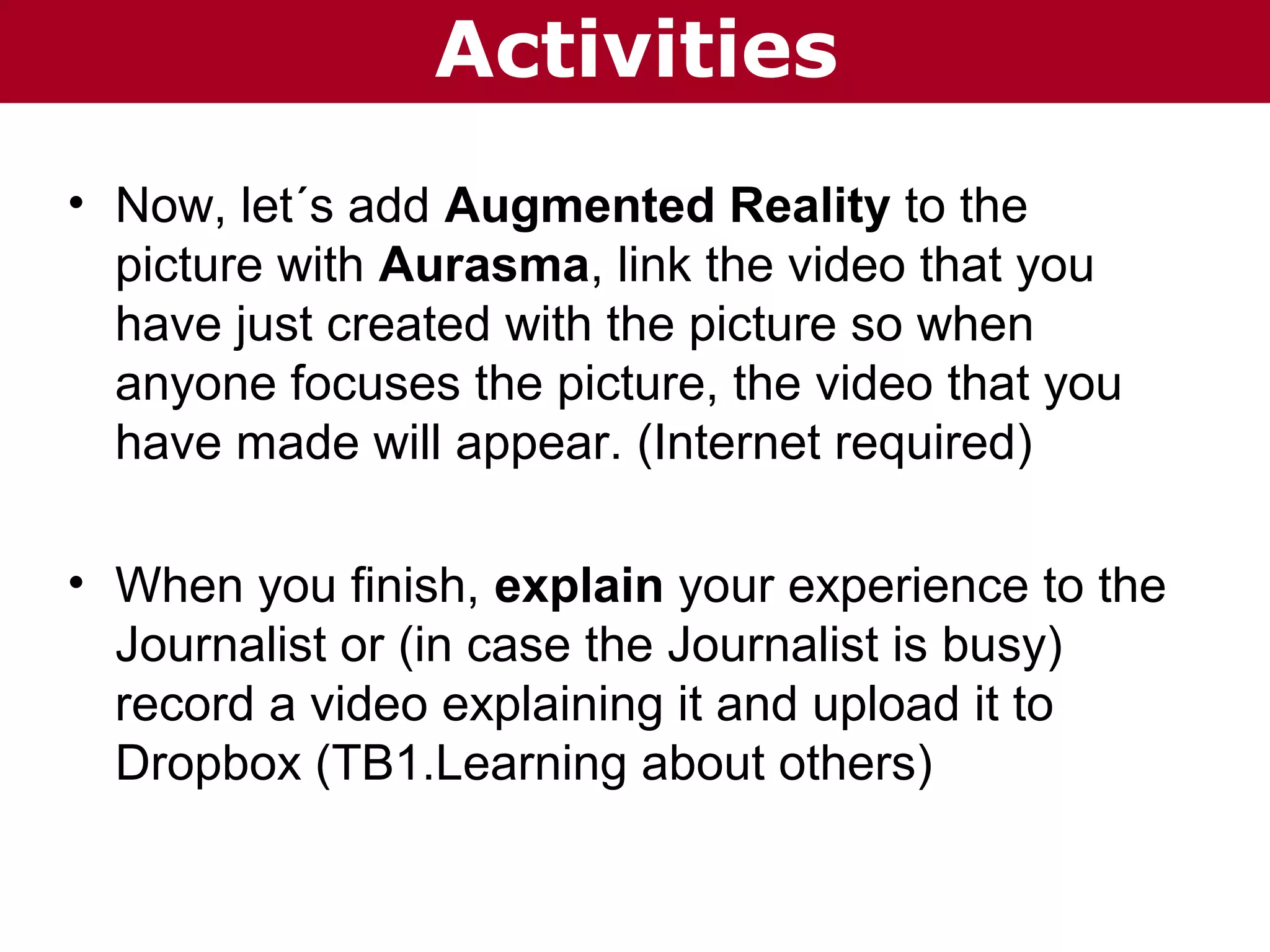 Activities
• Now, let´s add Augmented Reality to the
picture with Aurasma, link the video that you
have just created with the picture so when
anyone focuses the picture, the video that you
have made will appear. (Internet required)
• When you finish, explain your experience to the
Journalist or (in case the Journalist is busy)
record a video explaining it and upload it to
Dropbox (TB1.Learning about others)

 