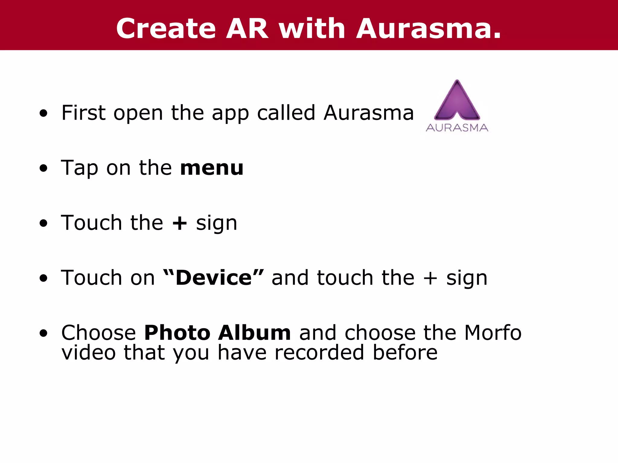 Create AR with Aurasma.
• First open the app called Aurasma
• Tap on the menu
• Touch the + sign
• Touch on “Device” and touch the + sign
• Choose Photo Album and choose the Morfo
video that you have recorded before

 