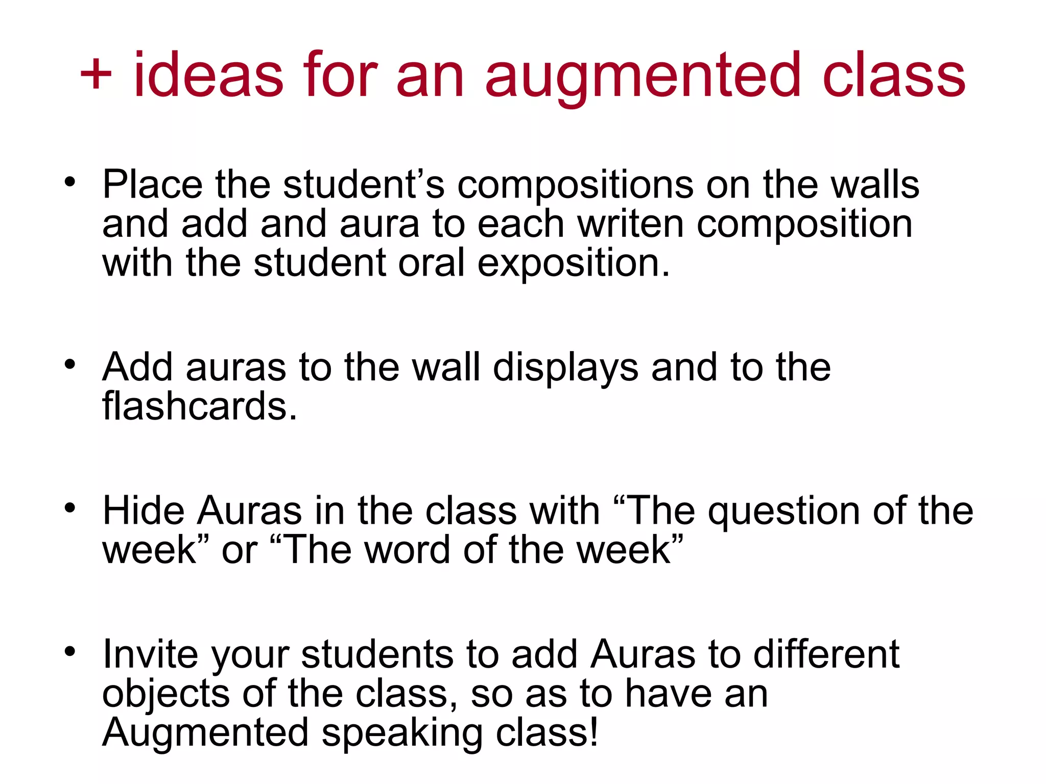 + ideas for an augmented class
• Place the student’s compositions on the walls
and add and aura to each writen composition
with the student oral exposition.
• Add auras to the wall displays and to the
flashcards.
• Hide Auras in the class with “The question of the
week” or “The word of the week”
• Invite your students to add Auras to different
objects of the class, so as to have an
Augmented speaking class!

 