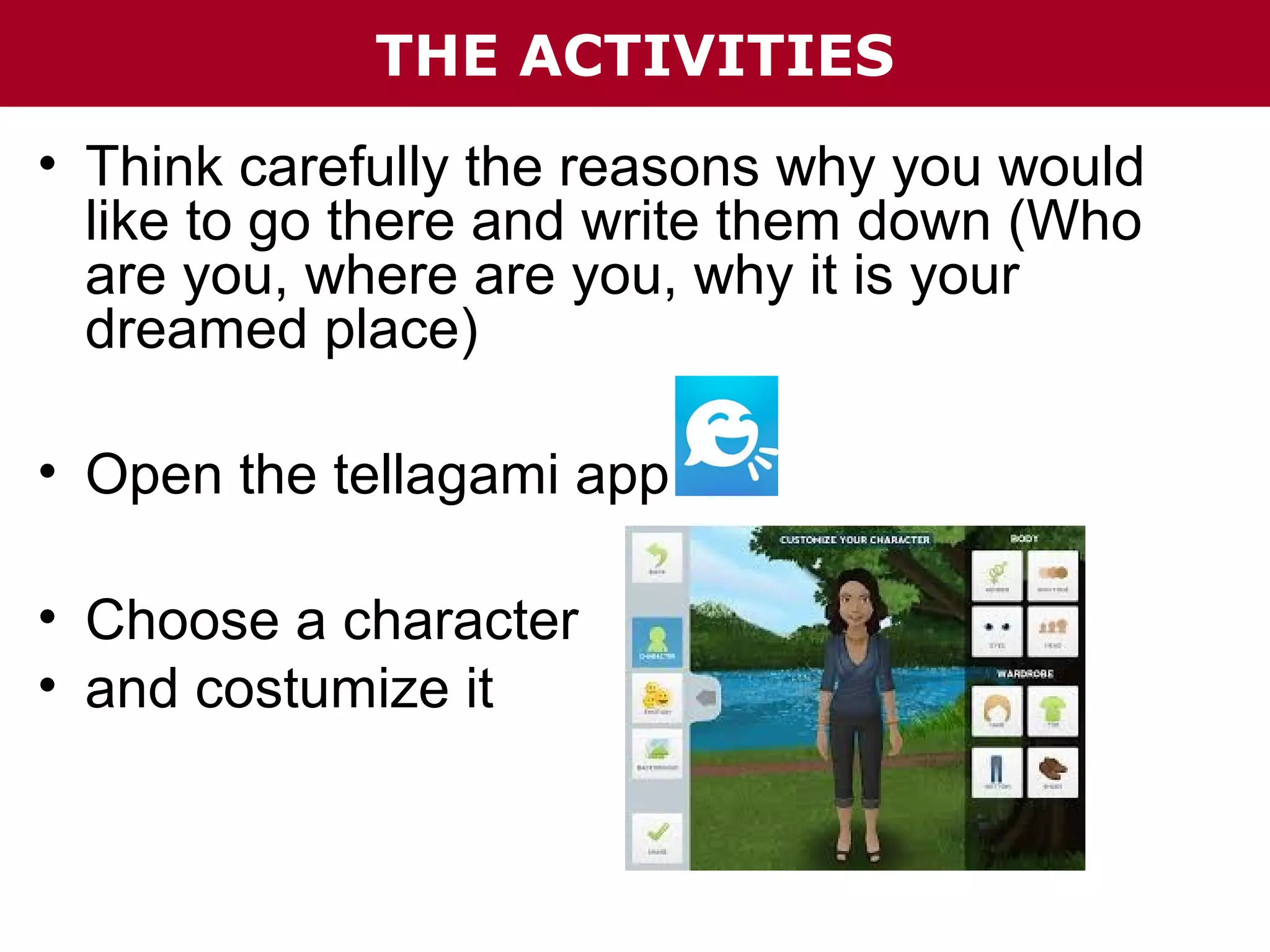 THE ACTIVITIES
• Think carefully the reasons why you would
like to go there and write them down (Who
are you, where are you, why it is your
dreamed place)
• Open the tellagami app
• Choose a character
• and costumize it

 