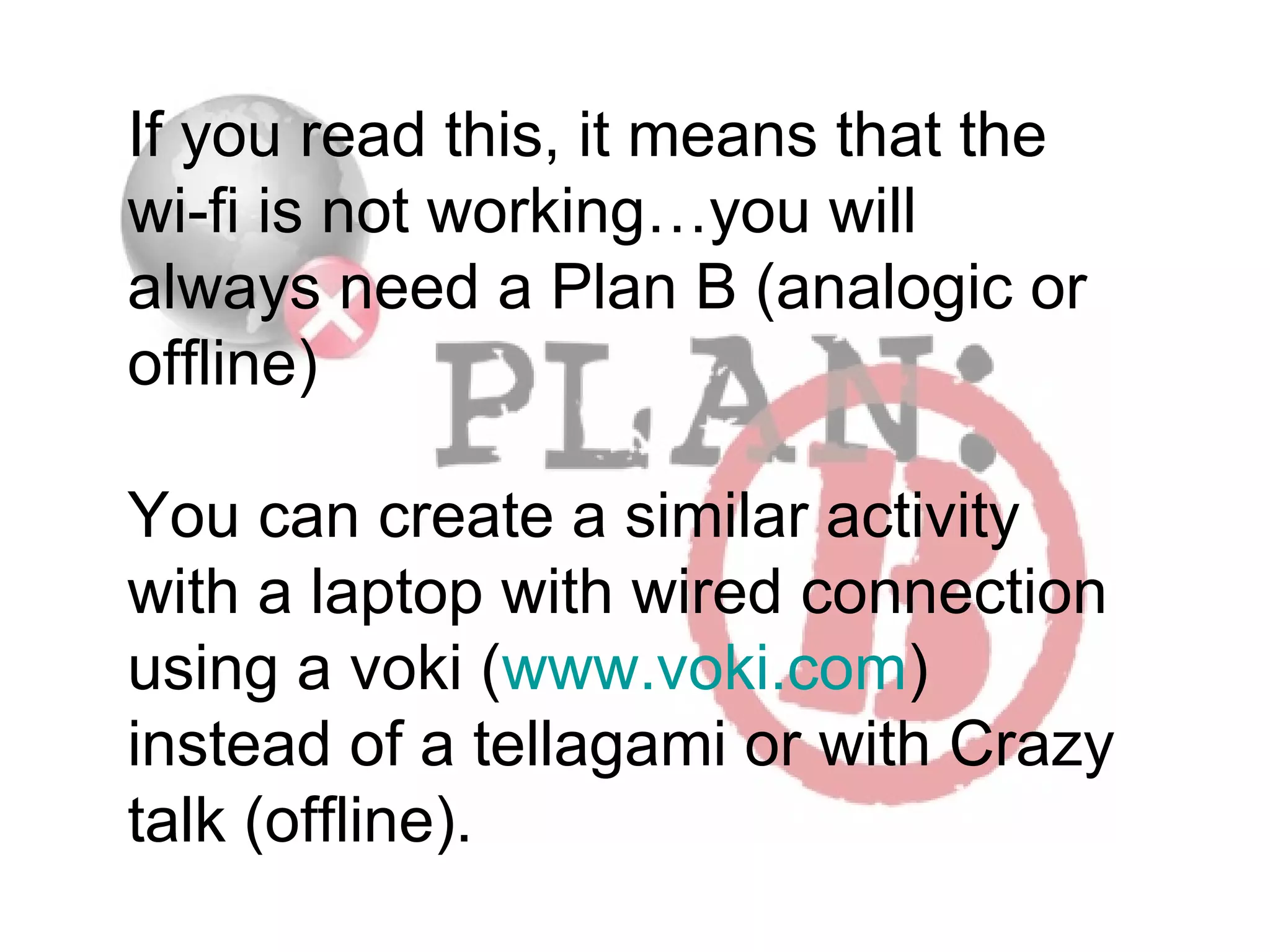 If you read this, it means that the
wi-fi is not working…you will
always need a Plan B (analogic or
offline)
You can create a similar activity
with a laptop with wired connection
using a voki (www.voki.com)
instead of a tellagami or with Crazy
talk (offline).

 
