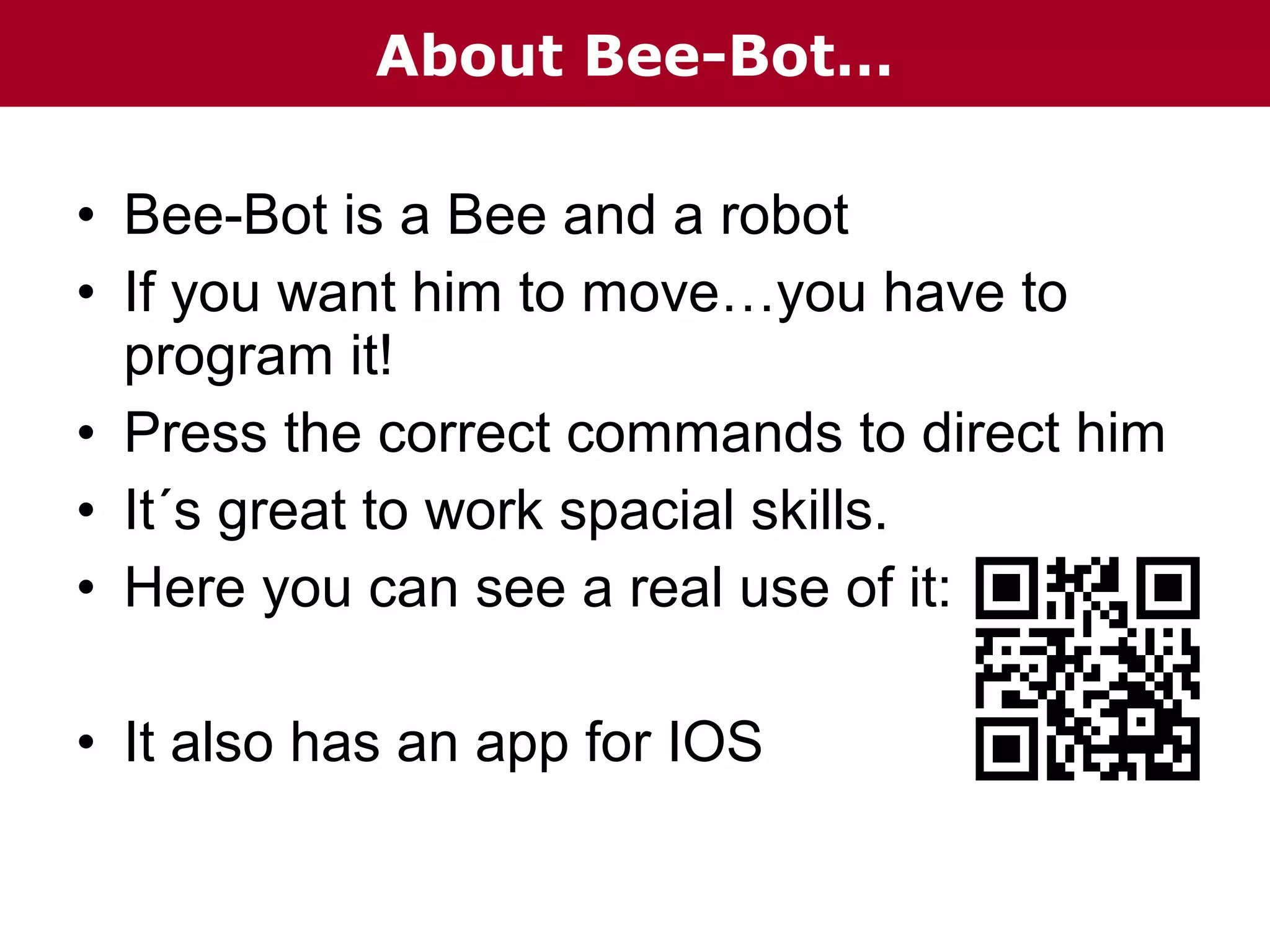 About Bee-Bot…
• Bee-Bot is a Bee and a robot
• If you want him to move…you have to
program it!
• Press the correct commands to direct him
• It´s great to work spacial skills.
• Here you can see a real use of it:
• It also has an app for IOS

 