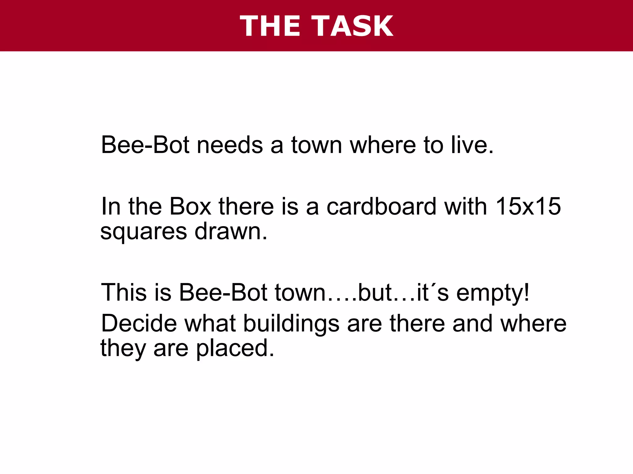 THE TASK

Bee-Bot needs a town where to live.
In the Box there is a cardboard with 15x15
squares drawn.
This is Bee-Bot town….but…it´s empty!
Decide what buildings are there and where
they are placed.

 