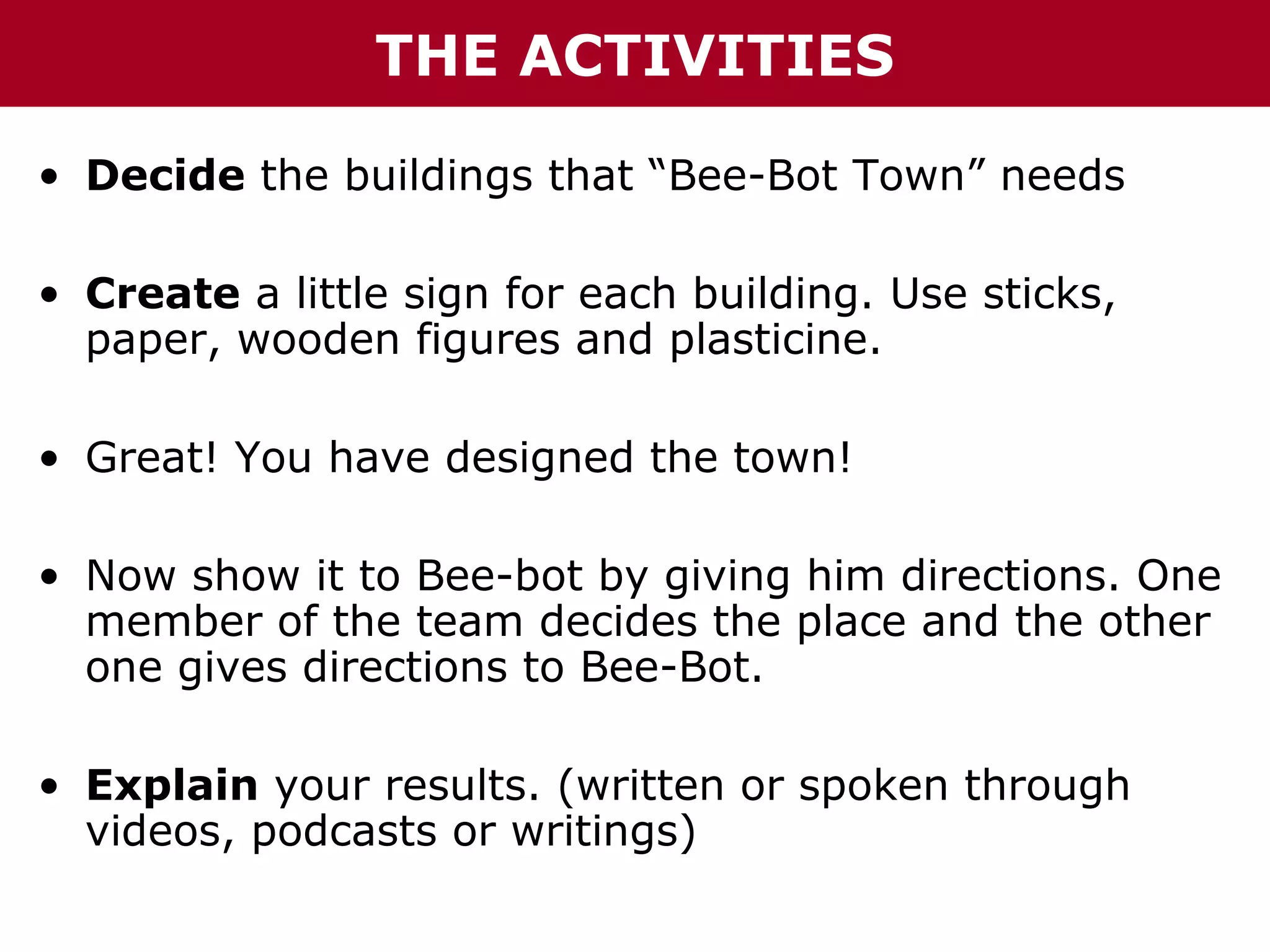 THE ACTIVITIES
• Decide the buildings that “Bee-Bot Town” needs
• Create a little sign for each building. Use sticks,
paper, wooden figures and plasticine.
• Great! You have designed the town!
• Now show it to Bee-bot by giving him directions. One
member of the team decides the place and the other
one gives directions to Bee-Bot.
• Explain your results. (written or spoken through
videos, podcasts or writings)

 