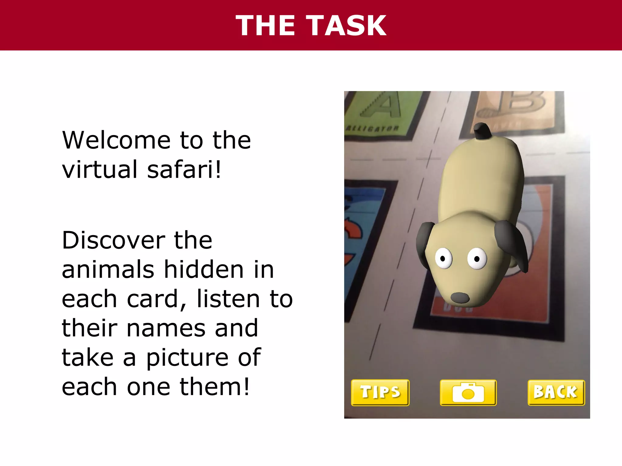 THE TASK

Welcome to the
virtual safari!
Discover the
animals hidden in
each card, listen to
their names and
take a picture of
each one them!

 
