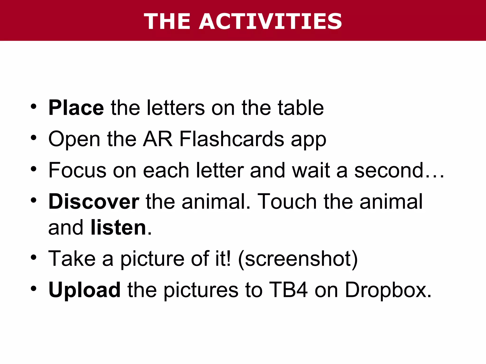 THE ACTIVITIES

•
•
•
•

Place the letters on the table
Open the AR Flashcards app
Focus on each letter and wait a second…
Discover the animal. Touch the animal
and listen.
• Take a picture of it! (screenshot)
• Upload the pictures to TB4 on Dropbox.

 
