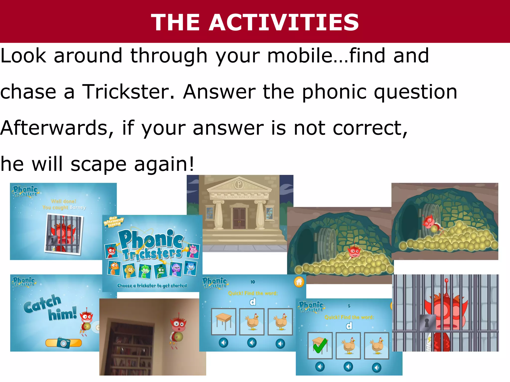 THE ACTIVITIES

Look around through your mobile…find and

chase a Trickster. Answer the phonic question

Afterwards, if your answer is not correct,

he will scape again!

 