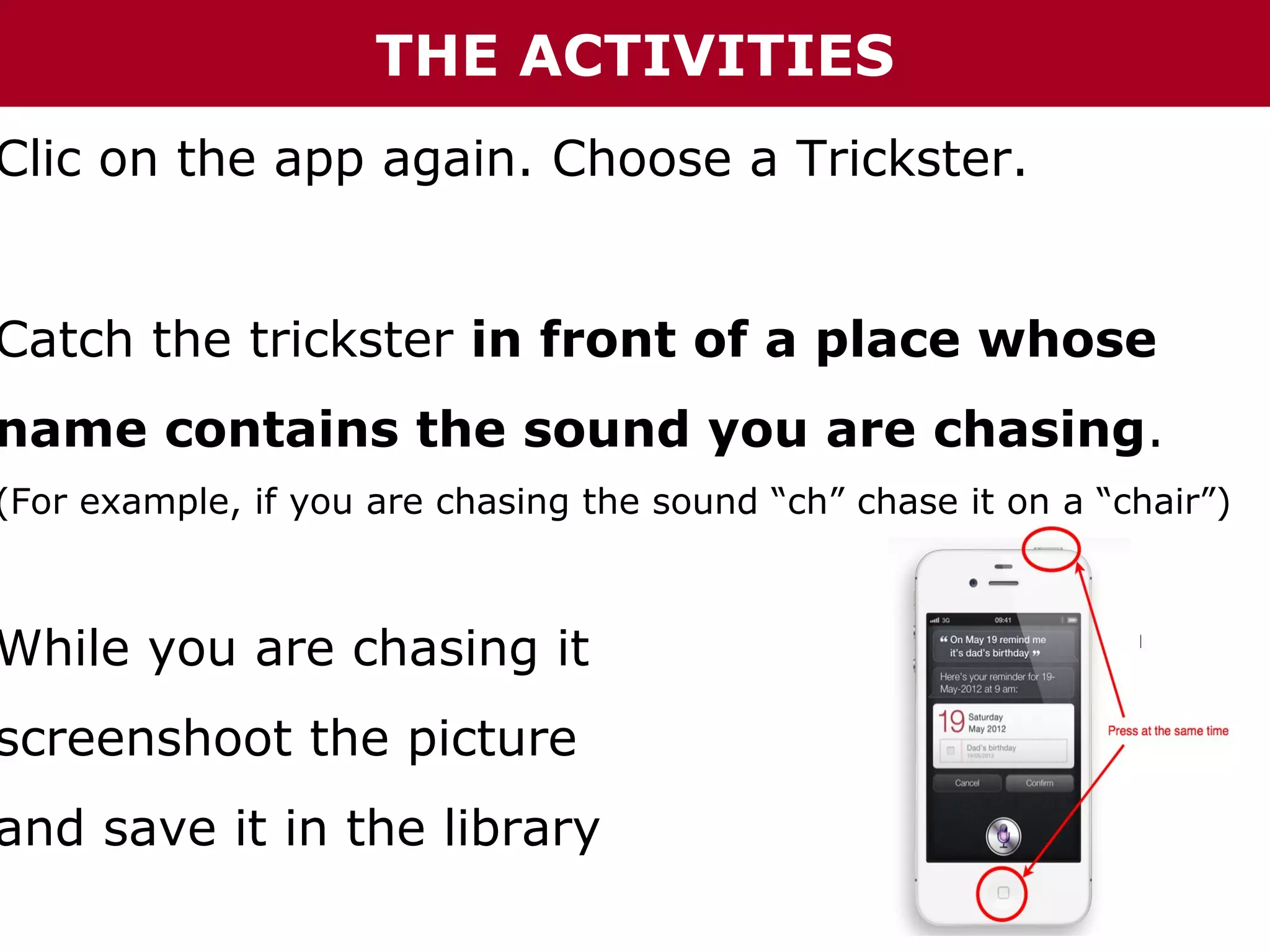THE ACTIVITIES

Clic on the app again. Choose a Trickster.

Catch the trickster in front of a place whose

name contains the sound you are chasing.

(For example, if you are chasing the sound “ch” chase it on a “chair”)

While you are chasing it

screenshoot the picture

and save it in the library

 