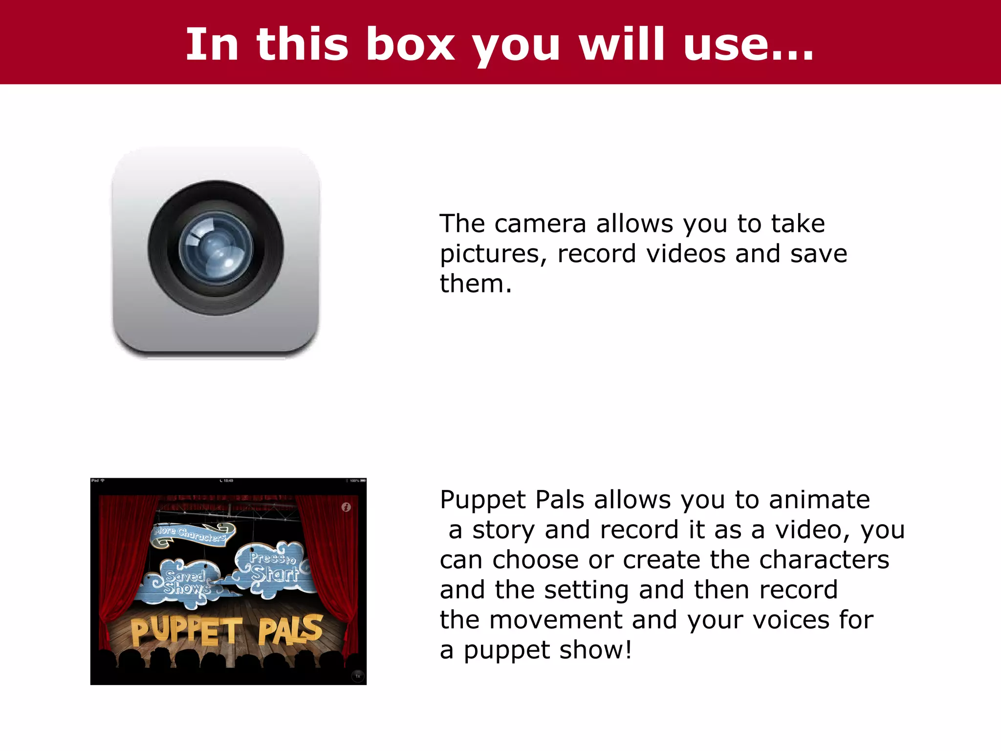 In this box you will use…

The camera allows you to take
pictures, record videos and save
them.

Puppet Pals allows you to animate
a story and record it as a video, you
can choose or create the characters
and the setting and then record
the movement and your voices for
a puppet show!

 