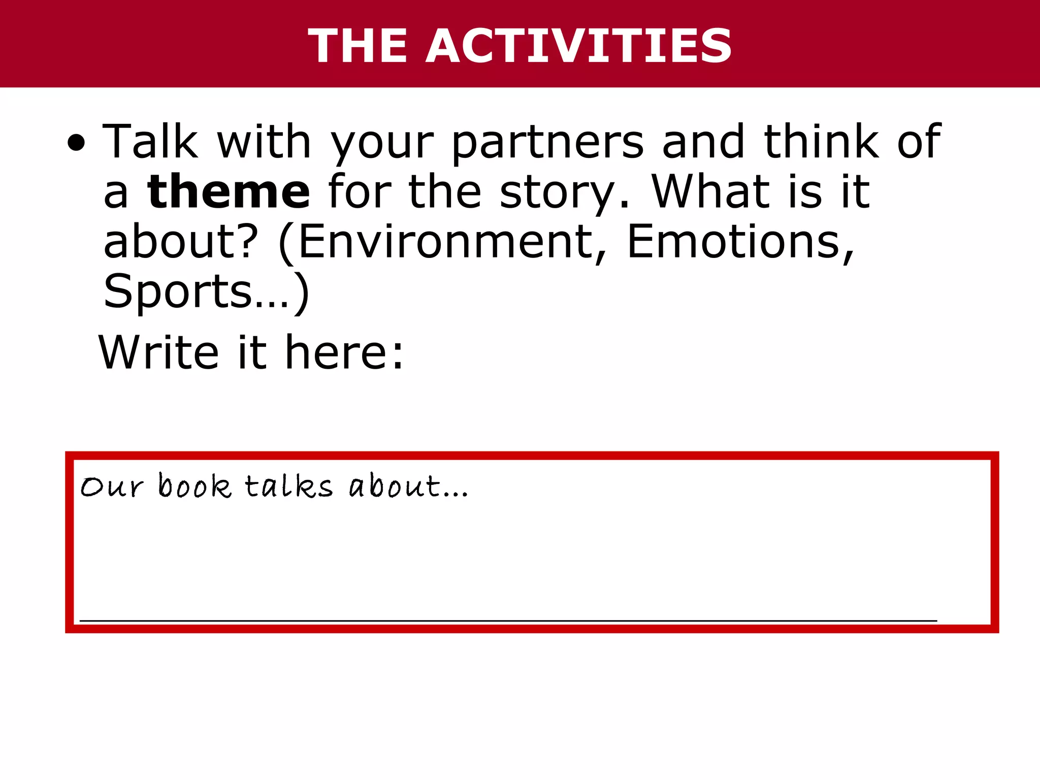 THE ACTIVITIES
• Talk with your partners and think of
a theme for the story. What is it
about? (Environment, Emotions,
Sports…)
Write it here:
Our book talks about…
______________________________________________________________

 