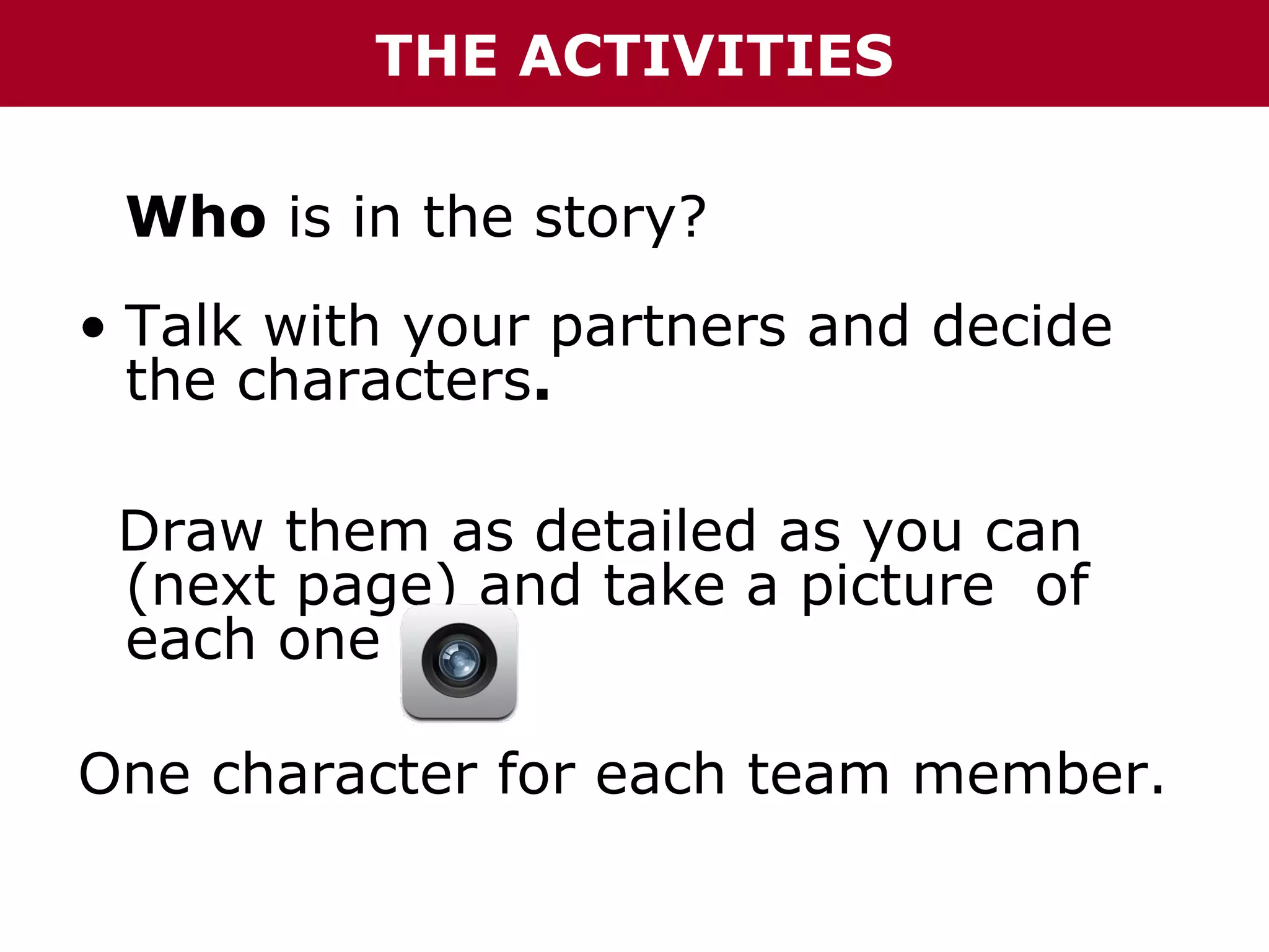 THE ACTIVITIES
Who is in the story?
• Talk with your partners and decide
the characters.
Draw them as detailed as you can
(next page) and take a picture of
each one
One character for each team member.

 