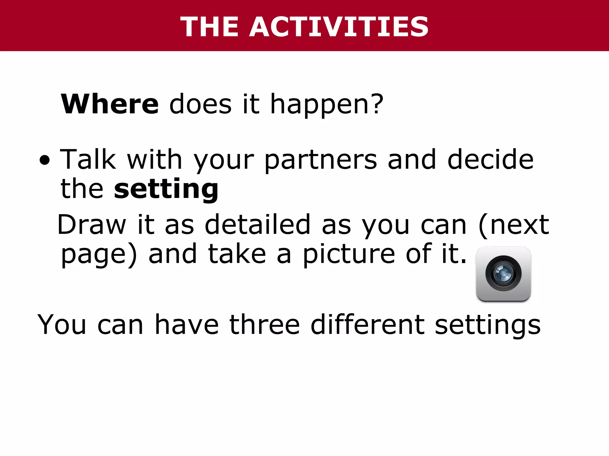 THE ACTIVITIES
Where does it happen?
• Talk with your partners and decide
the setting
Draw it as detailed as you can (next
page) and take a picture of it.
You can have three different settings

 